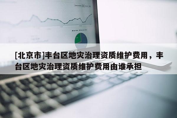 [北京市]丰台区地灾治理资质维护费用，丰台区地灾治理资质维护费用由谁承担