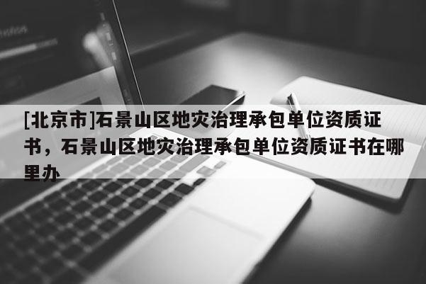 [北京市]石景山区地灾治理承包单位资质证书，石景山区地灾治理承包单位资质证书在哪里办