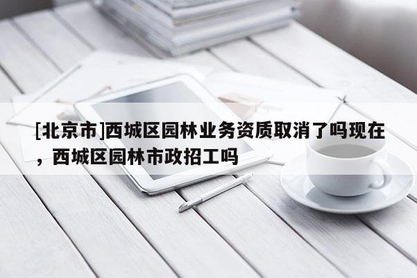 [北京市]西城区园林业务资质取消了吗现在，西城区园林市政招工吗