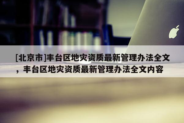 [北京市]丰台区地灾资质最新管理办法全文，丰台区地灾资质最新管理办法全文内容