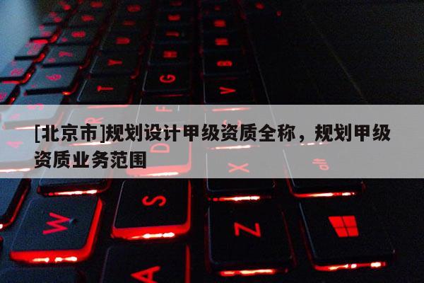 [北京市]规划设计甲级资质全称，规划甲级资质业务范围