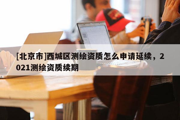 [北京市]西城区测绘资质怎么申请延续，2021测绘资质续期