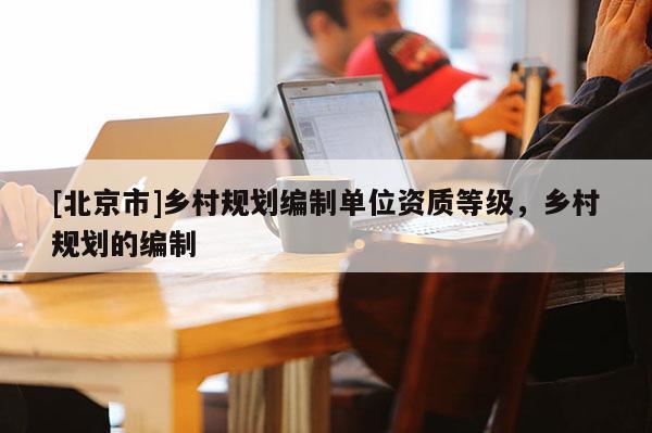 [北京市]乡村规划编制单位资质等级，乡村规划的编制