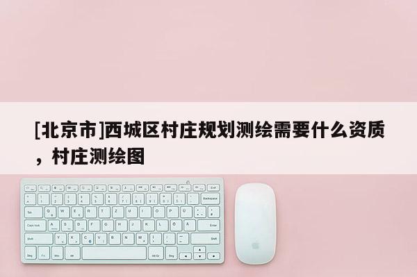 [北京市]西城区村庄规划测绘需要什么资质，村庄测绘图