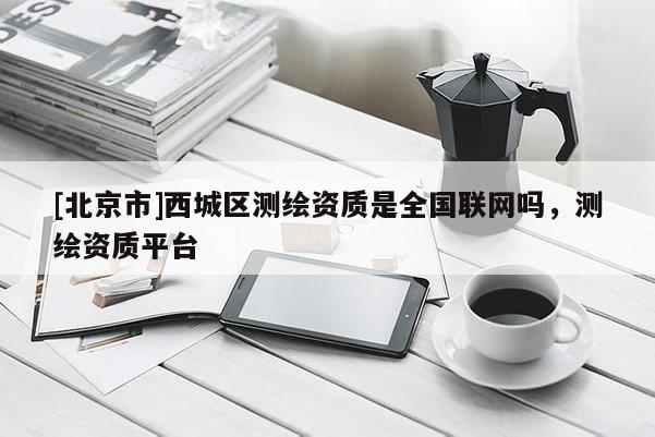 [北京市]西城区测绘资质是全国联网吗，测绘资质平台
