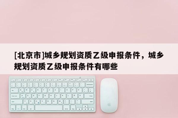 [北京市]城乡规划资质乙级申报条件，城乡规划资质乙级申报条件有哪些