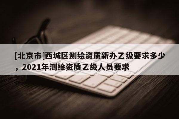 [北京市]西城区测绘资质新办乙级要求多少，2021年测绘资质乙级人员要求