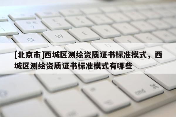 [北京市]西城区测绘资质证书标准模式，西城区测绘资质证书标准模式有哪些
