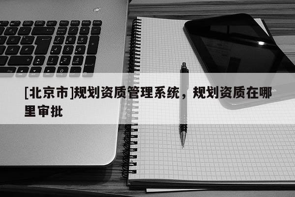[北京市]规划资质管理系统，规划资质在哪里审批