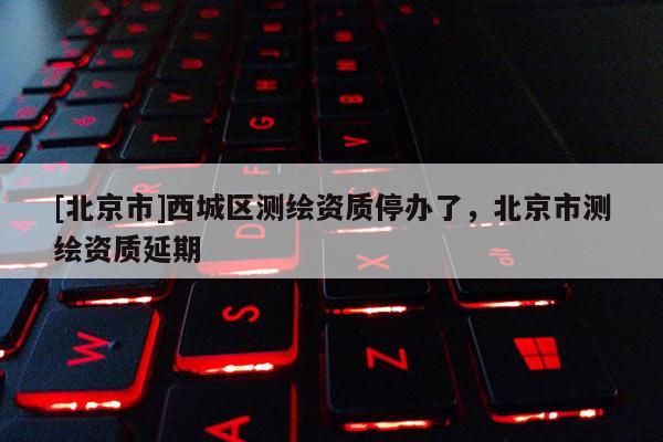 [北京市]西城区测绘资质停办了，北京市测绘资质延期
