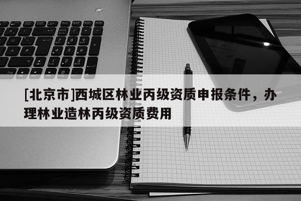[北京市]西城区林业丙级资质申报条件，办理林业造林丙级资质费用