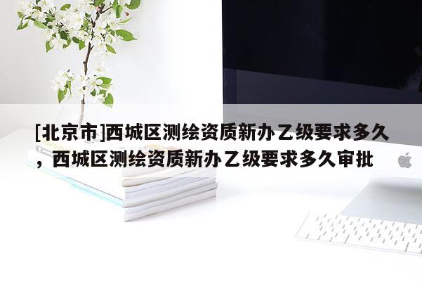 [北京市]西城区测绘资质新办乙级要求多久，西城区测绘资质新办乙级要求多久审批
