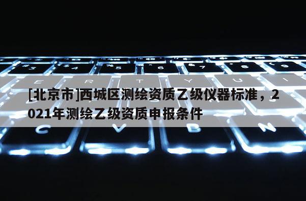 [北京市]西城区测绘资质乙级仪器标准，2021年测绘乙级资质申报条件