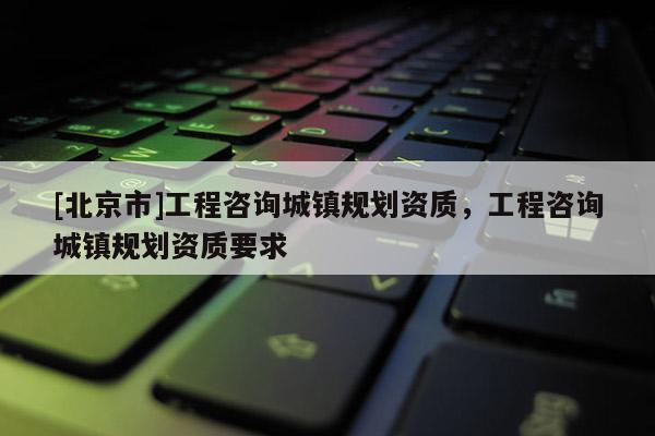 [北京市]工程咨询城镇规划资质，工程咨询城镇规划资质要求
