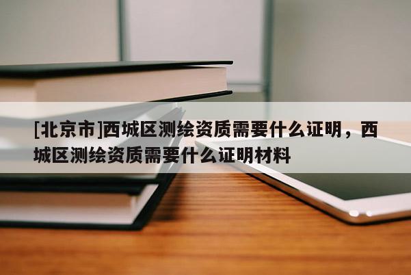 [北京市]西城区测绘资质需要什么证明，西城区测绘资质需要什么证明材料