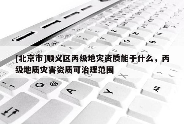 [北京市]顺义区丙级地灾资质能干什么，丙级地质灾害资质可治理范围