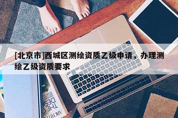 [北京市]西城区测绘资质乙级申请，办理测绘乙级资质要求