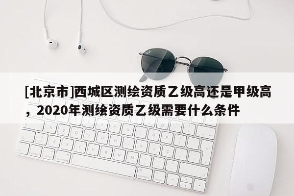 [北京市]西城区测绘资质乙级高还是甲级高，2020年测绘资质乙级需要什么条件