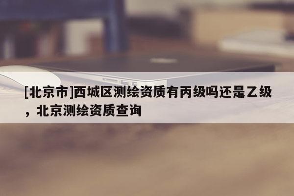 [北京市]西城区测绘资质有丙级吗还是乙级，北京测绘资质查询