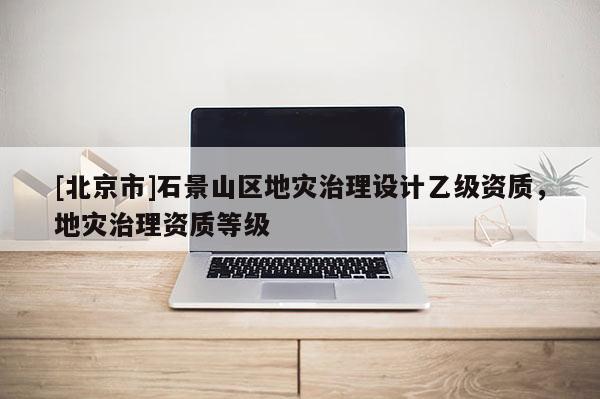 [北京市]石景山区地灾治理设计乙级资质，地灾治理资质等级