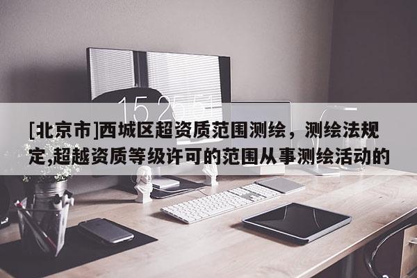 [北京市]西城区超资质范围测绘，测绘法规定,超越资质等级许可的范围从事测绘活动的