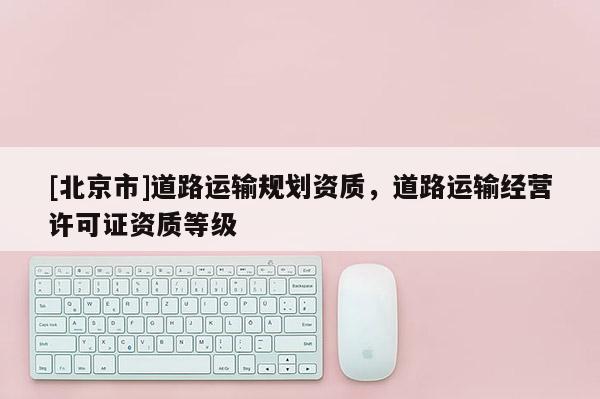 [北京市]道路运输规划资质，道路运输经营许可证资质等级