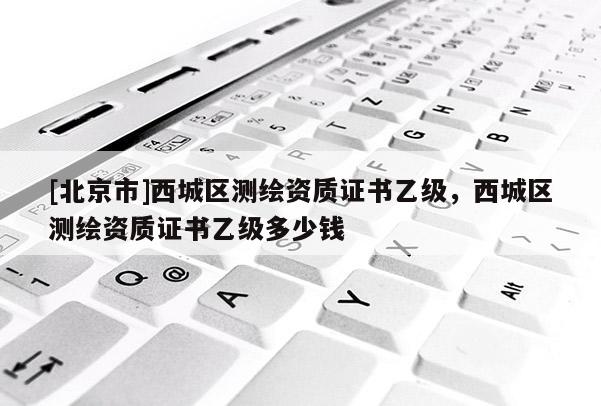 [北京市]西城区测绘资质证书乙级，西城区测绘资质证书乙级多少钱