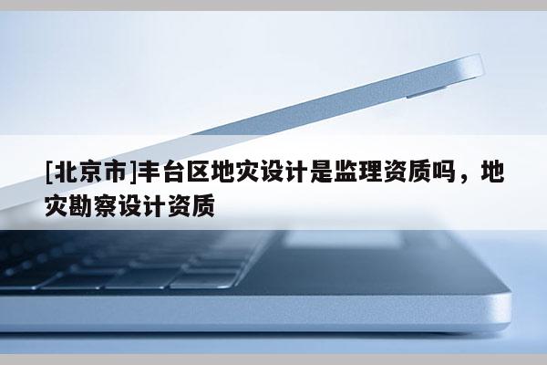 [北京市]丰台区地灾设计是监理资质吗，地灾勘察设计资质