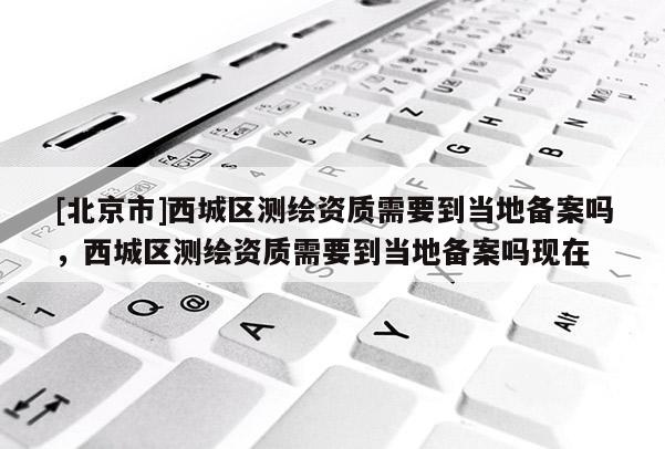 [北京市]西城区测绘资质需要到当地备案吗，西城区测绘资质需要到当地备案吗现在