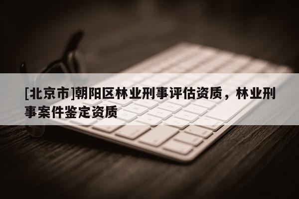 [北京市]朝阳区林业刑事评估资质，林业刑事案件鉴定资质