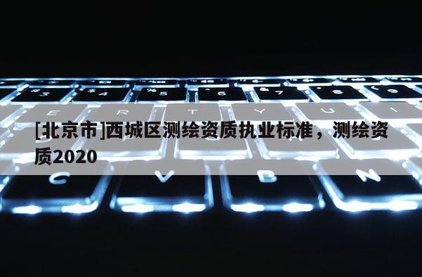 [北京市]西城区测绘资质执业标准，测绘资质2020