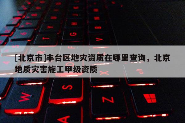 [北京市]丰台区地灾资质在哪里查询，北京地质灾害施工甲级资质