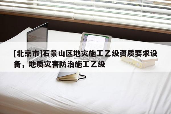 [北京市]石景山区地灾施工乙级资质要求设备，地质灾害防治施工乙级