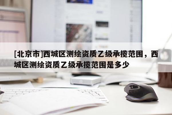 [北京市]西城区测绘资质乙级承揽范围，西城区测绘资质乙级承揽范围是多少