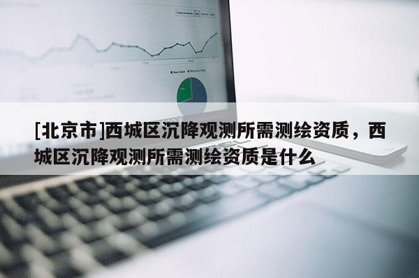 [北京市]西城区沉降观测所需测绘资质，西城区沉降观测所需测绘资质是什么