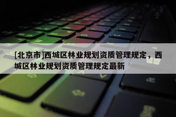 [北京市]西城区林业规划资质管理规定，西城区林业规划资质管理规定最新