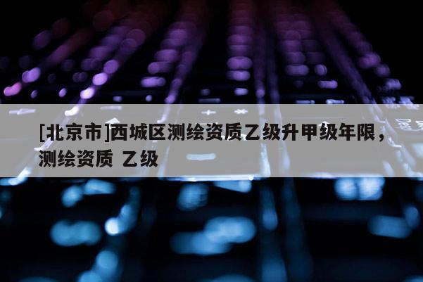 [北京市]西城区测绘资质乙级升甲级年限，测绘资质 乙级