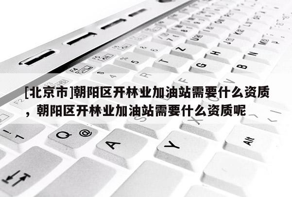 [北京市]朝阳区开林业加油站需要什么资质，朝阳区开林业加油站需要什么资质呢