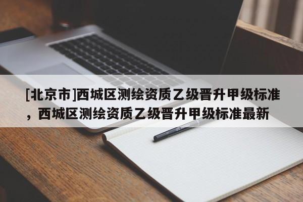 [北京市]西城区测绘资质乙级晋升甲级标准，西城区测绘资质乙级晋升甲级标准最新