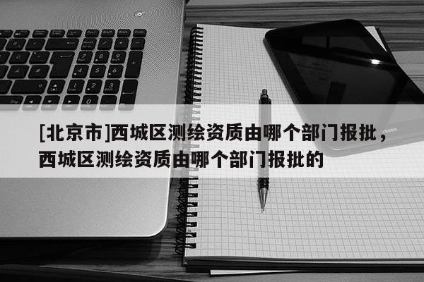 [北京市]西城区测绘资质由哪个部门报批，西城区测绘资质由哪个部门报批的