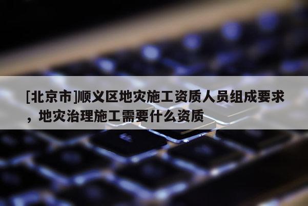 [北京市]顺义区地灾施工资质人员组成要求，地灾治理施工需要什么资质
