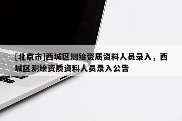 [北京市]西城区测绘资质资料人员录入，西城区测绘资质资料人员录入公告