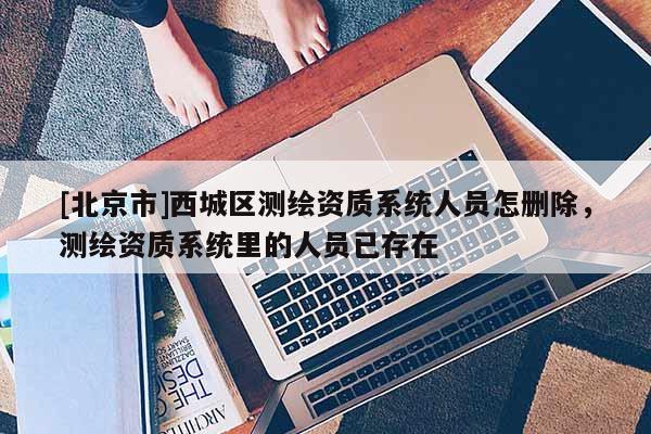 [北京市]西城区测绘资质系统人员怎删除，测绘资质系统里的人员已存在
