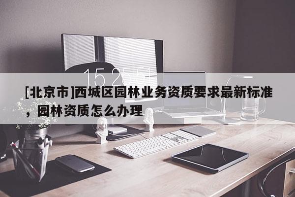 [北京市]西城区园林业务资质要求最新标准，园林资质怎么办理