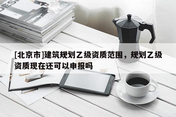 [北京市]建筑规划乙级资质范围，规划乙级资质现在还可以申报吗