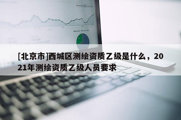 [北京市]西城区测绘资质乙级是什么，2021年测绘资质乙级人员要求