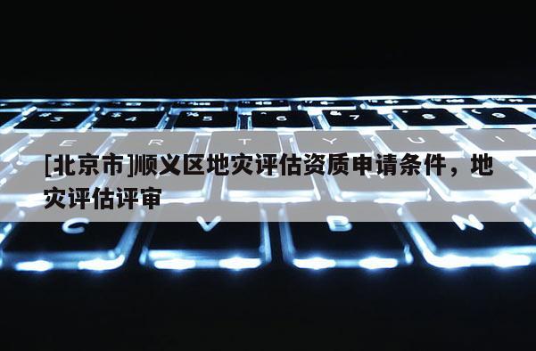 [北京市]顺义区地灾评估资质申请条件，地灾评估评审