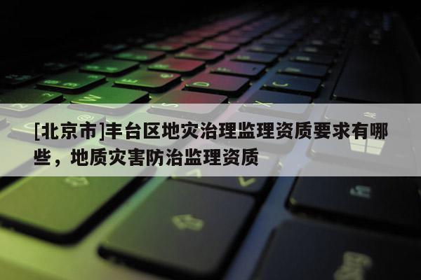 [北京市]丰台区地灾治理监理资质要求有哪些，地质灾害防治监理资质