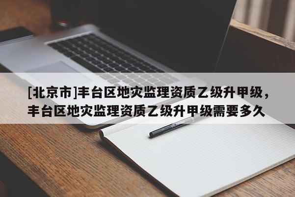 [北京市]丰台区地灾监理资质乙级升甲级，丰台区地灾监理资质乙级升甲级需要多久