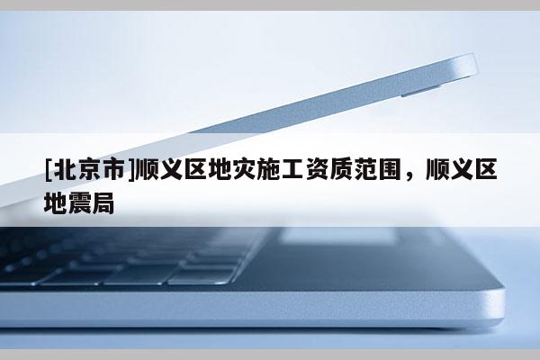 [北京市]顺义区地灾施工资质范围，顺义区地震局